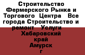 Строительство Фермерского Рынка и Торгового  Центра - Все города Строительство и ремонт » Услуги   . Хабаровский край,Амурск г.